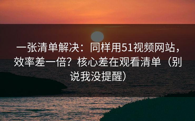 一张清单解决：同样用51视频网站，效率差一倍？核心差在观看清单（别说我没提醒）