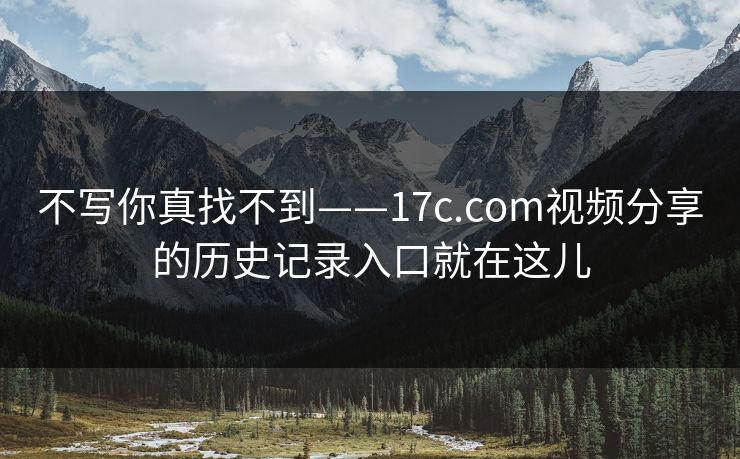 不写你真找不到——17c.com视频分享的历史记录入口就在这儿 不写你真找不到——17c.com视频分享的历史记录入口就在这儿