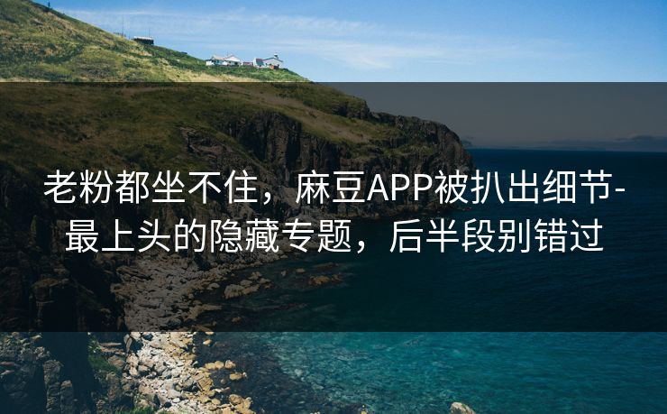 老粉都坐不住，麻豆APP被扒出细节-最上头的隐藏专题，后半段别错过