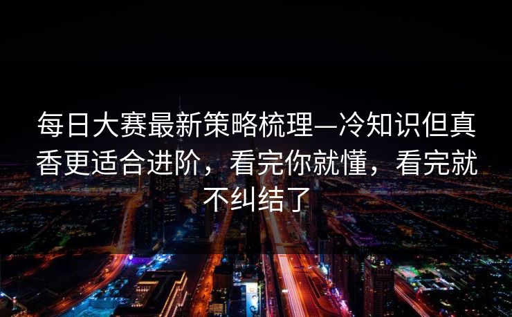 每日大赛最新策略梳理—冷知识但真香更适合进阶，看完你就懂，看完就不纠结了