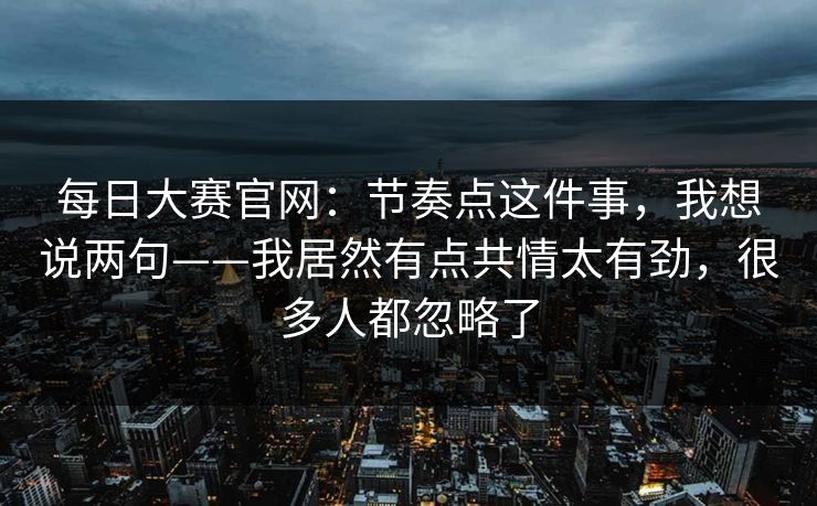 每日大赛官网：节奏点这件事，我想说两句——我居然有点共情太有劲，很多人都忽略了