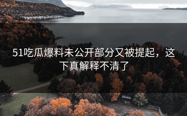 51吃瓜爆料未公开部分又被提起，这下真解释不清了