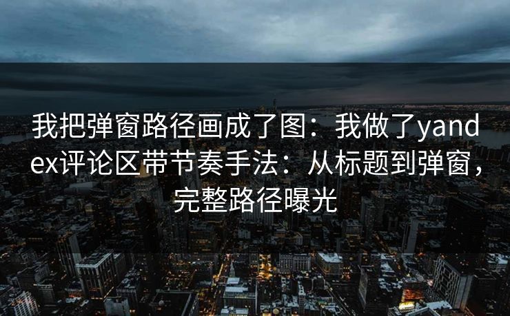 我把弹窗路径画成了图：我做了yandex评论区带节奏手法：从标题到弹窗，完整路径曝光