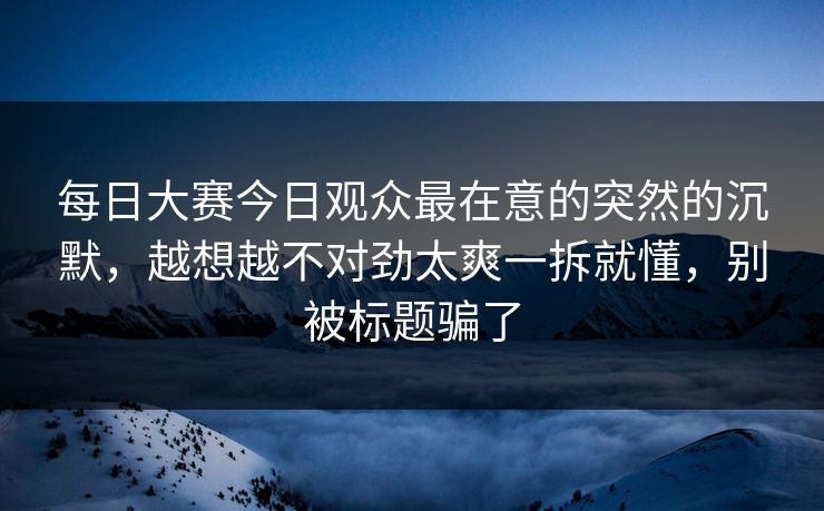 每日大赛今日观众最在意的突然的沉默，越想越不对劲太爽一拆就懂，别被标题骗了