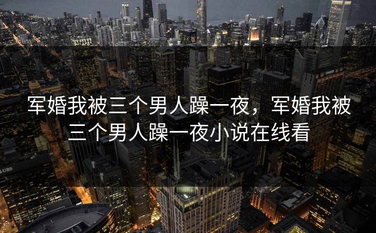 军婚我被三个男人躁一夜，军婚我被三个男人躁一夜小说在线看