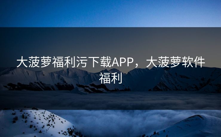 大菠萝福利污下载APP，大菠萝软件福利