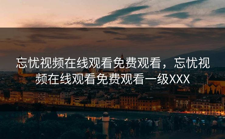 忘忧视频在线观看免费观看，忘忧视频在线观看免费观看一级XXX