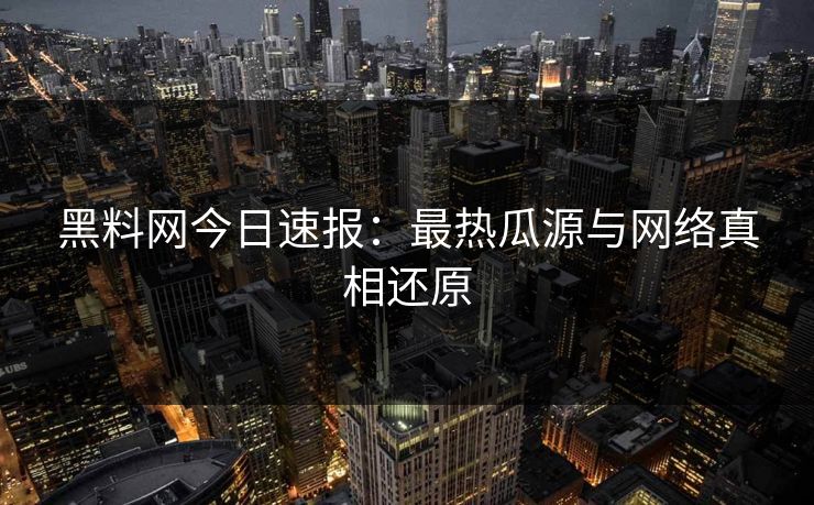 黑料网今日速报：最热瓜源与网络真相还原