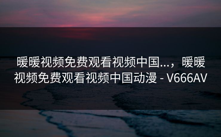 暖暖视频免费观看视频中国...，暖暖视频免费观看视频中国动漫 - V666AV