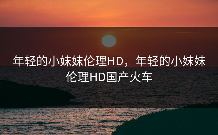 年轻的小妺妺伦理HD，年轻的小妺妺伦理HD国产火车