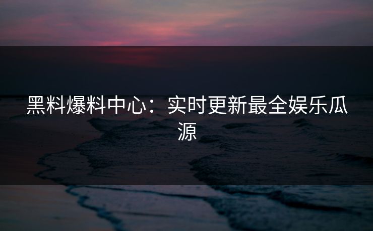 黑料爆料中心:实时更新最全娱乐瓜源 黑料爆料中心:实时更新最全娱乐瓜源