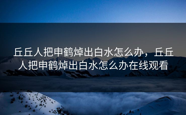 丘丘人把申鹤焯出白水怎么办，丘丘人把申鹤焯出白水怎么办在线观看