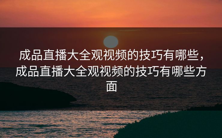 成品直播大全观视频的技巧有哪些，成品直播大全观视频的技巧有哪些方面