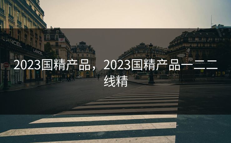 2023国精产品，2023国精产品一二二线精