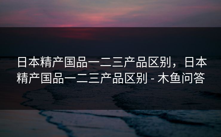 日本精产国品一二三产品区别，日本精产国品一二三产品区别 - 木鱼问答