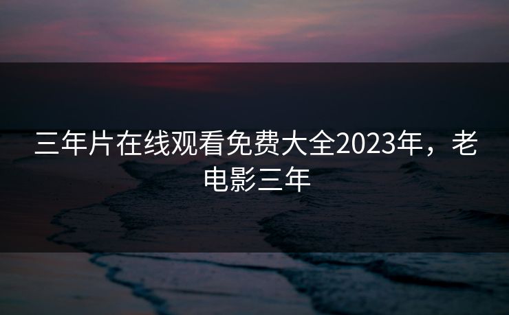 三年片在线观看免费大全2023年，老电影三年