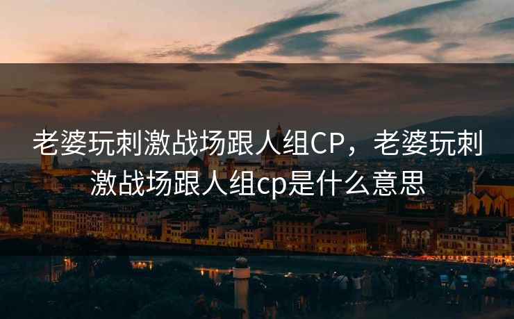 老婆玩刺激战场跟人组CP，老婆玩刺激战场跟人组cp是什么意思