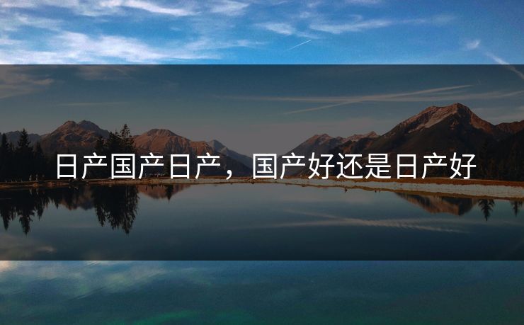 日产国产日产,国产好还是日产好 日产国产日产,国产好还是日产好