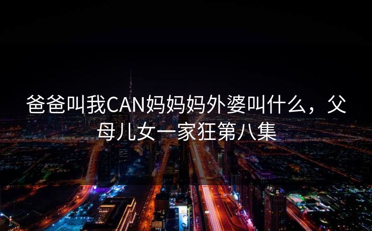 爸爸叫我CAN妈妈妈外婆叫什么，父母儿女一家狂第八集