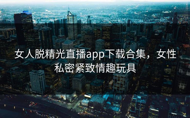 女人脱精光直播app下载合集，女性私密紧致情趣玩具