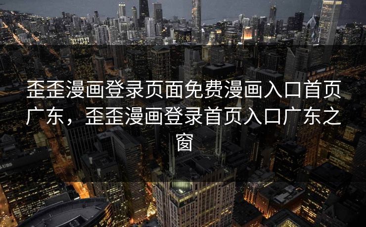 歪歪漫画登录页面免费漫画入口首页广东，歪歪漫画登录首页入口广东之窗