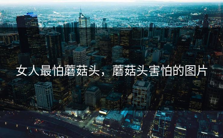 女人最怕蘑菇头，蘑菇头害怕的图片