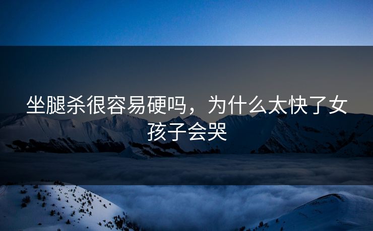 坐腿杀很容易硬吗，为什么太快了女孩子会哭