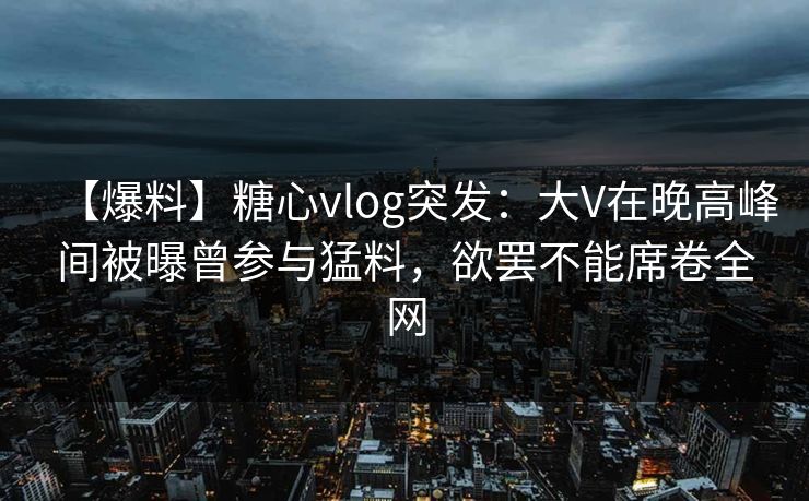 【爆料】糖心vlog突发:大V在晚高峰间被曝曾参与猛料,欲罢不能席卷全网 【爆料】糖心vlog突发:大V在晚高峰间被曝曾参与猛料,欲罢不能席卷全网