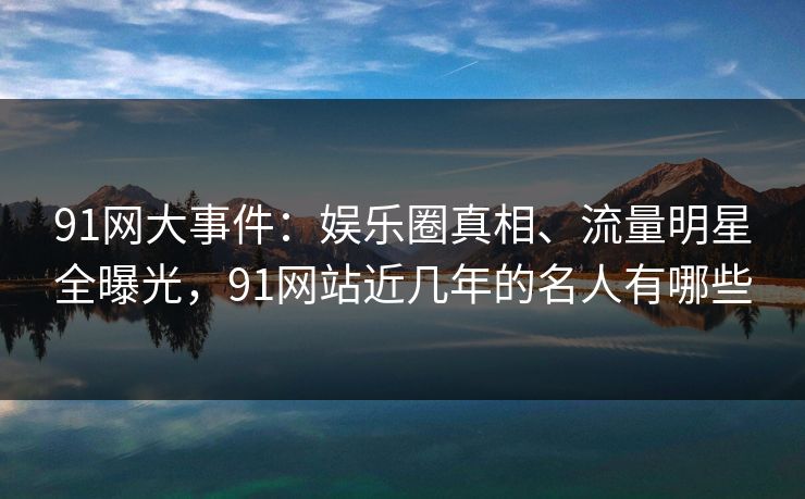 91网大事件：娱乐圈真相、流量明星全曝光，91网站近几年的名人有哪些