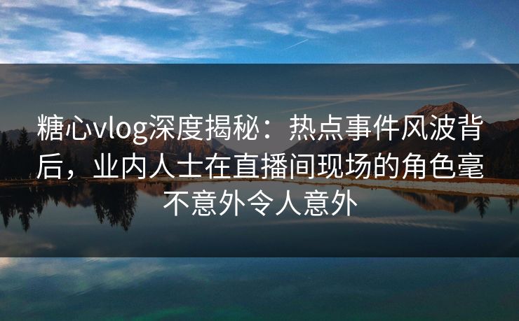 糖心vlog深度揭秘：热点事件风波背后，业内人士在直播间现场的角色毫不意外令人意外