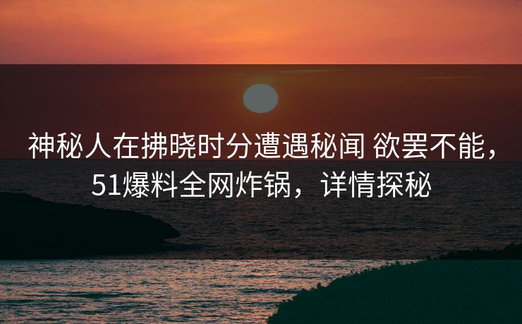 神秘人在拂晓时分遭遇秘闻 欲罢不能，51爆料全网炸锅，详情探秘