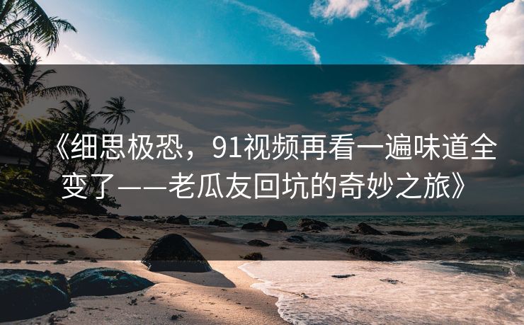 《细思极恐，91视频再看一遍味道全变了——老瓜友回坑的奇妙之旅》