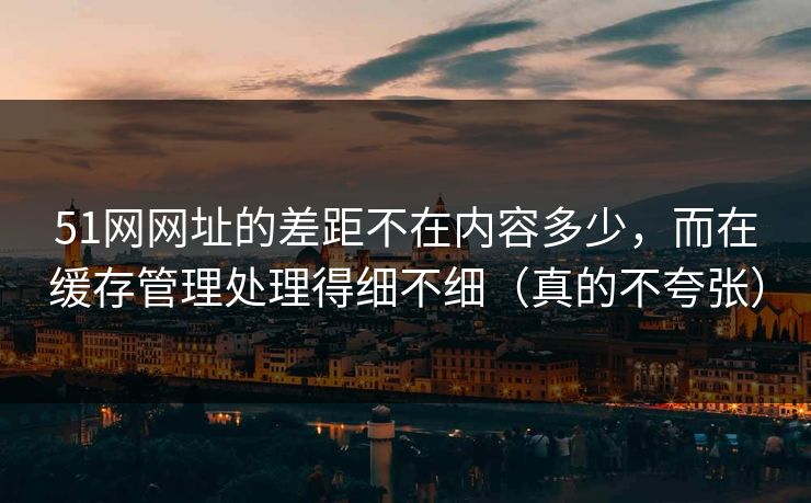 51网网址的差距不在内容多少，而在缓存管理处理得细不细（真的不夸张）