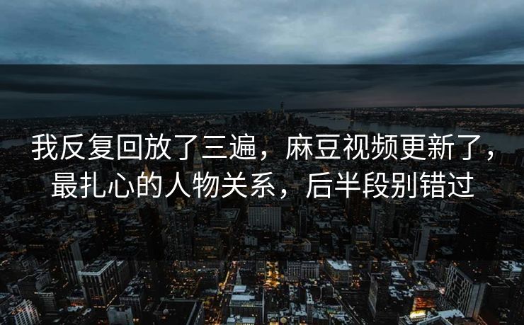我反复回放了三遍,麻豆视频更新了,最扎心的人物关系,后半段别错过 我反复回放了三遍,麻豆视频更新了,最扎心的人物关系,后半段别错过