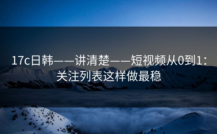 17c日韩——讲清楚——短视频从0到1：关注列表这样做最稳