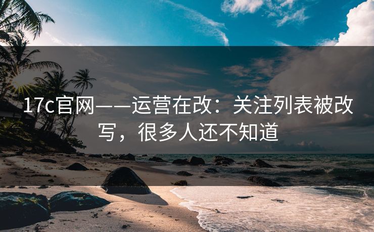 17c官网——运营在改：关注列表被改写，很多人还不知道