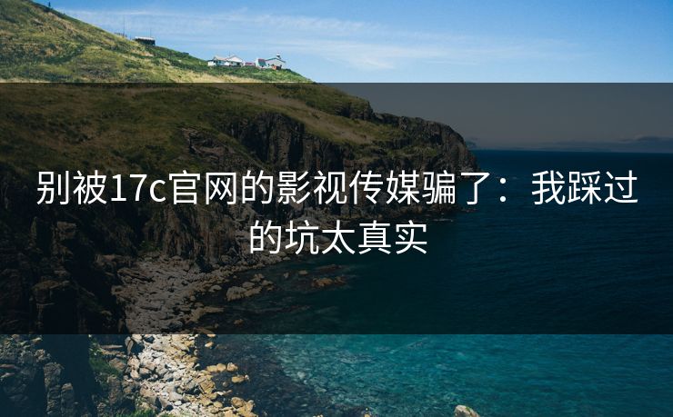 别被17c官网的影视传媒骗了：我踩过的坑太真实
