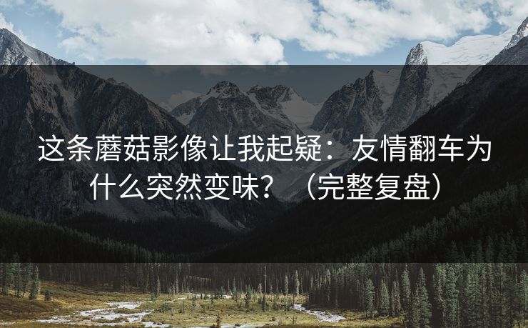 这条蘑菇影像让我起疑：友情翻车为什么突然变味？（完整复盘）