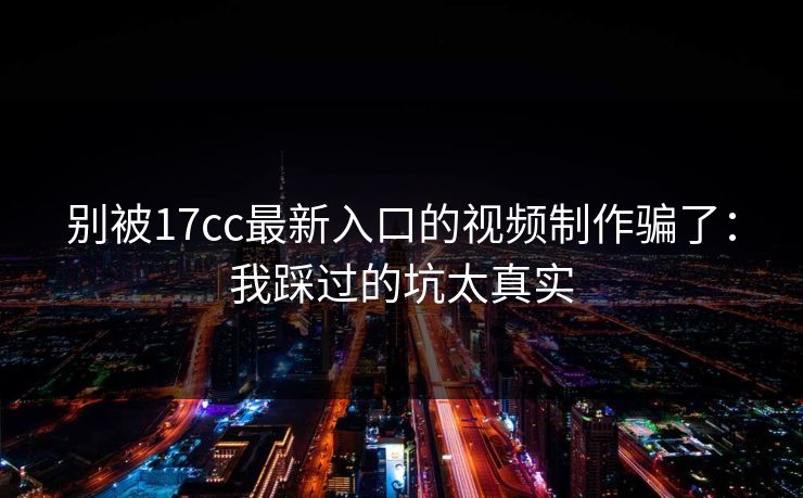 别被17cc最新入口的视频制作骗了：我踩过的坑太真实