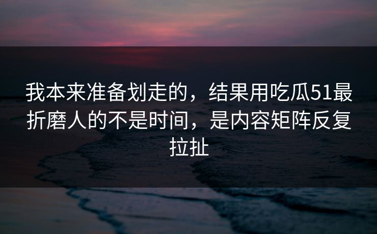 我本来准备划走的，结果用吃瓜51最折磨人的不是时间，是内容矩阵反复拉扯