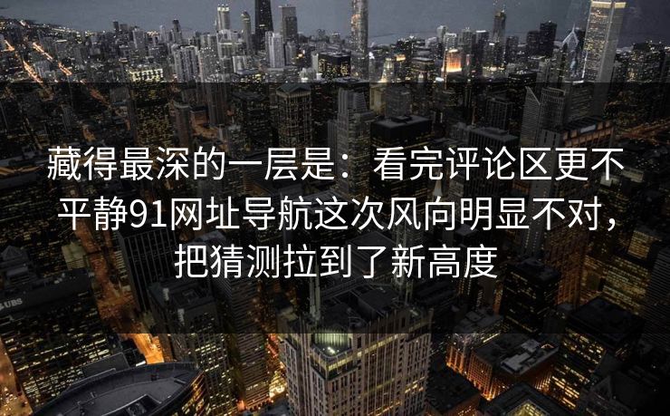 藏得最深的一层是：看完评论区更不平静91网址导航这次风向明显不对，把猜测拉到了新高度