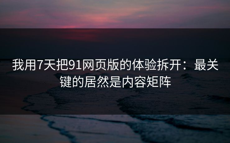 我用7天把91网页版的体验拆开：最关键的居然是内容矩阵