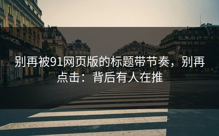 别再被91网页版的标题带节奏，别再点击：背后有人在推