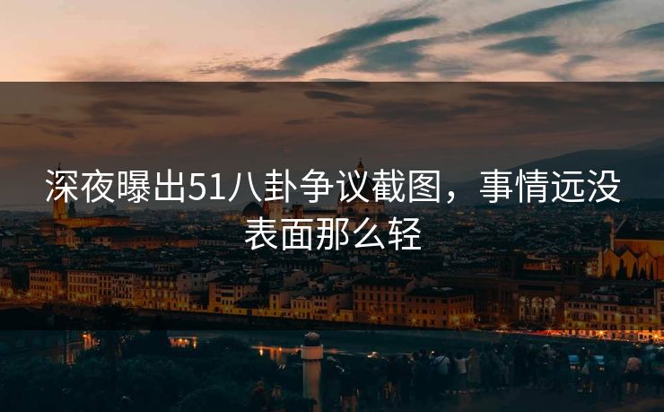 深夜曝出51八卦争议截图，事情远没表面那么轻