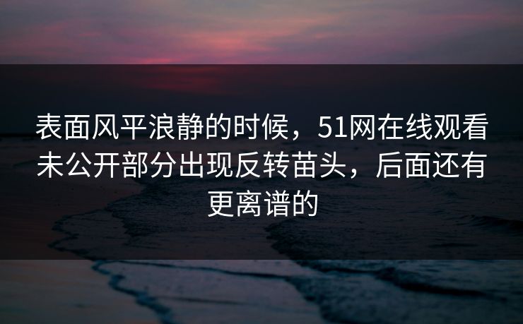 表面风平浪静的时候，51网在线观看未公开部分出现反转苗头，后面还有更离谱的