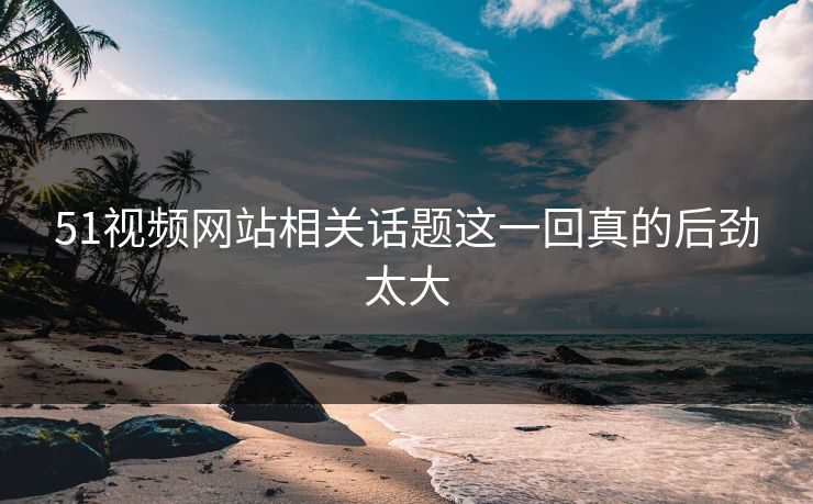 51视频网站相关话题这一回真的后劲太大