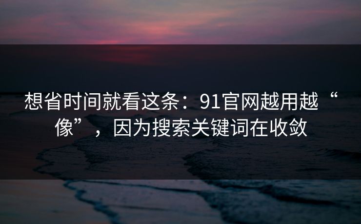 想省时间就看这条：91官网越用越“像”，因为搜索关键词在收敛