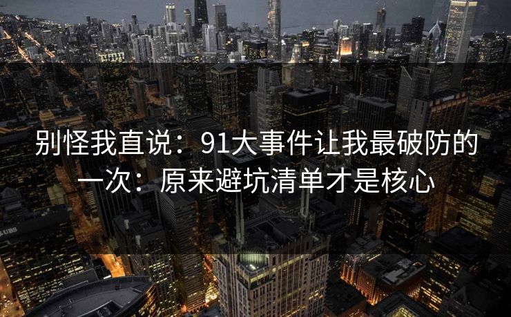 别怪我直说：91大事件让我最破防的一次：原来避坑清单才是核心