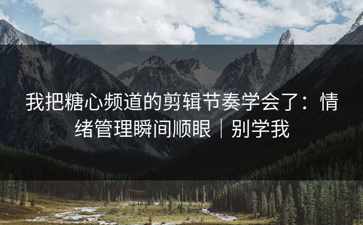 我把糖心频道的剪辑节奏学会了：情绪管理瞬间顺眼｜别学我