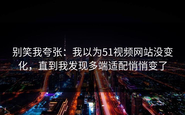 别笑我夸张：我以为51视频网站没变化，直到我发现多端适配悄悄变了